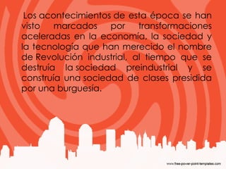 Los acontecimientos de esta época se han visto marcados por transformaciones aceleradas en la economía, la sociedad y la tecnología que han merecido el nombre de Revolución industrial, al tiempo que se destruía la sociedad preindustrial y se construía una sociedad de clases presidida por una burguesía. 