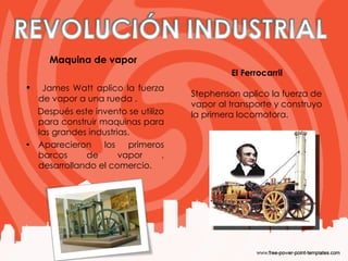 Maquina de vapor  James Watt aplico la fuerza de vapor a una rueda . Después este invento se utilizo para construir maquinas para las grandes industrias. Aparecieron los primeros barcos de vapor , desarrollando el comercio. El Ferrocarril Stephenson aplico la fuerza de vapor al transporte y construyo la primera locomotora.  