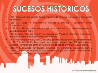 1799  Napoleón Bonaparte toma el poder de Francia y conquista gran parte de Europa.  Siglo XIX surge el movimiento cultural y artístico  conocido como Romanticismo.  En 1810 y 1811 los países latinoamericanos  inician luchas de independencia que duran hasta 1824. 1856 inicia la “Era del acero”, se  mejora por Friederich Siemens  y se hacen maquinas y motores mas livianos y resistentes.  En 1910 estalla la Revolución Mexicana, primera revolución social del mundo ; en 1917  la Revolución Rusa la primera corte conmista ; en 1959 la Revolución Cubana  también de corte comunista encabezada por Fidel Castro gana. 1880-1914, segunda Revolución Industrial en Inglaterra, Alemania, EUA y Japón, gracias las nuevas formas de energía (hidrocarburos y electricidad) que aceleran los procesos industriales. 