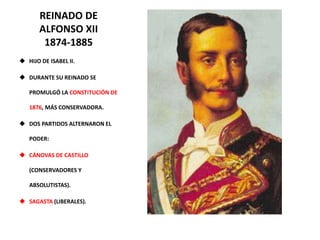 REINADO DE
ALFONSO XII
1874-1885
 HIJO DE ISABEL II.
 DURANTE SU REINADO SE
PROMULGÓ LA CONSTITUCIÓN DE
1876, MÁS CONSERVADORA.
 DOS PARTIDOS ALTERNARON EL
PODER:
 CÁNOVAS DE CASTILLO
(CONSERVADORES Y
ABSOLUTISTAS).
 SAGASTA (LIBERALES).
 