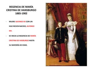 REGENCIA DE MARÍA
CRISTINA DE HANSBURGO
1885-1902
- MUERE ALFONSO XII CON UN
HIJO RECIEN NACIDO, ALFONSO
XIII.
- SE INICIA LA REGENCIA DE MARÍA
CRISTINA DE HASBURGO HASTA
SU MAYORÍA DE EDAD.
 