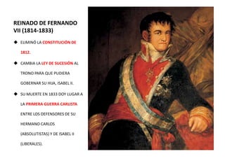 REINADO DE FERNANDO
VII (1814-1833)
 ELIMINÓ LA CONSTITUCIÓN DE
1812.
 CAMBIA LA LEY DE SUCESIÓN AL
TRONO PARA QUE PUDIERA
GOBERNAR SU HIJA, ISABEL II.
 SU MUERTE EN 1833 DOY LUGAR A
LA PRIMERA GUERRA CARLISTA
ENTRE LOS DEFENSORES DE SU
HERMANO CARLOS
(ABSOLUTISTAS) Y DE ISABEL II
(LIBERALES).
 