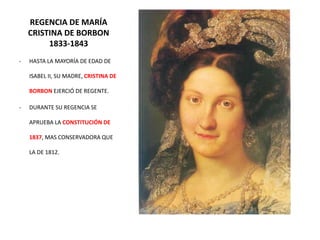 REGENCIA DE MARÍA
CRISTINA DE BORBON
1833-1843
- HASTA LA MAYORÍA DE EDAD DE
ISABEL II, SU MADRE, CRISTINA DE
BORBON EJERCIÓ DE REGENTE.
- DURANTE SU REGENCIA SE
APRUEBA LA CONSTITUCIÓN DE
1837, MAS CONSERVADORA QUE
LA DE 1812.
 