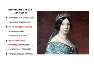 REINADO DE ISABEL II
(1843-1868)
 DURANTE SU REINADO ALTERNAN
EN EL PODER DOS PARTIDOS:
 LOS MODERADOS DE NARVAEZ
QUE APROBARON LA
CONSTITUCIÓN DE 1845.
 LOS PROGRESISTAS DE
ESPARTERO, DEFENSORES DE LAS
CLASES MEDIAS Y POPULARES.
 TUVO QUE EXILIARSE A FRANCIA.
 