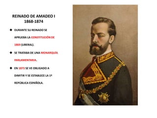 REINADO DE AMADEO I
1868-1874
 DURANTE SU REINADO SE
APRUEBA LA CONSTITUCIÓN DE
1869 (LIBERAL).
 SE TRATABA DE UNA MONARQUÍA
PARLAMENTARIA.
 EN 1873 SE VE OBLIGADO A
DIMITIR Y SE ESTABLECE LA 1º
REPÚBLICA ESPAÑOLA.
 