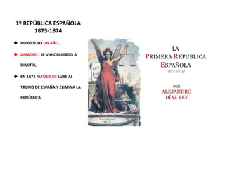 1º REPÚBLICA ESPAÑOLA
1873-1874
 DURÓ SOLO UN AÑO.
 AMADEO I SE VIO OBLIGADO A
DIMITIR.
 EN 1874 ALFOSO XII SUBE AL
TRONO DE ESPAÑA Y ELIMINA LA
REPÚBLICA.
 