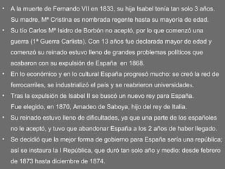 • A la muerte de Fernando VII en 1833, su hija Isabel tenía tan solo 3 años.
Su madre, Mª Cristina es nombrada regente hasta su mayoría de edad.
• Su tío Carlos Mª Isidro de Borbón no aceptó, por lo que comenzó una
guerra (1ª Guerra Carlista). Con 13 años fue declarada mayor de edad y
comenzó su reinado estuvo lleno de grandes problemas políticos que
acabaron con su expulsión de España en 1868.
• En lo económico y en lo cultural España progresó mucho: se creó la red de
ferrocarriles, se industrializó el país y se reabrieron universidades.
• Tras la expulsión de Isabel II se buscó un nuevo rey para España.
Fue elegido, en 1870, Amadeo de Saboya, hijo del rey de Italia.
• Su reinado estuvo lleno de dificultades, ya que una parte de los españoles
no le aceptó, y tuvo que abandonar España a los 2 años de haber llegado.
• Se decidió que la mejor forma de gobierno para España sería una república;
así se instaura la I República, que duró tan solo año y medio: desde febrero
de 1873 hasta diciembre de 1874.
 