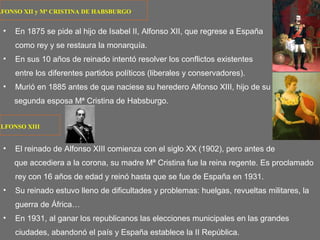 LFONSO XII y Mª CRISTINA DE HABSBURGO
• En 1875 se pide al hijo de Isabel II, Alfonso XII, que regrese a España
como rey y se restaura la monarquía.
• En sus 10 años de reinado intentó resolver los conflictos existentes
entre los diferentes partidos políticos (liberales y conservadores).
• Murió en 1885 antes de que naciese su heredero Alfonso XIII, hijo de su
segunda esposa Mª Cristina de Habsburgo.
• El reinado de Alfonso XIII comienza con el siglo XX (1902), pero antes de
que accediera a la corona, su madre Mª Cristina fue la reina regente. Es proclamado
rey con 16 años de edad y reinó hasta que se fue de España en 1931.
• Su reinado estuvo lleno de dificultades y problemas: huelgas, revueltas militares, la
guerra de África…
• En 1931, al ganar los republicanos las elecciones municipales en las grandes
ciudades, abandonó el país y España establece la II República.
ALFONSO XIII
 