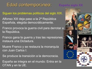 Edad contemporEdad contemporáánea:nea: España siglo XX
Siguen los problemas políticos del siglo XIX.
Alfonso XIII deja paso a la 2ª República
Española, elegida democráticamente.
Franco provoca la guerra civil para derrotar a
la República.
Franco gana la guerra y tras las represiones,
instaura una Dictadura.
Muere Franco y se restaura la monarquía
con Juan Carlos I.
Se produce la transición a la democracia.
España se integra en el mundo: Entra en la
OTAN y en la UE.
 