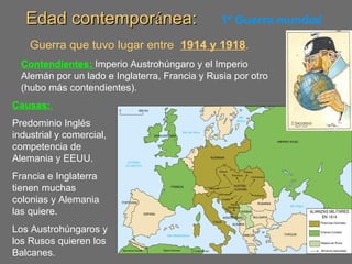 Edad contemporEdad contemporáánea:nea: 1ª Guerra mundial
Guerra que tuvo lugar entre 1914 y 1918.
Contendientes: Imperio Austrohúngaro y el Imperio
Alemán por un lado e Inglaterra, Francia y Rusia por otro
(hubo más contendientes).
Causas:
Predominio Inglés
industrial y comercial,
competencia de
Alemania y EEUU.
Francia e Inglaterra
tienen muchas
colonias y Alemania
las quiere.
Los Austrohúngaros y
los Rusos quieren los
Balcanes.
 