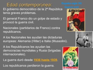 Edad contemporEdad contemporáánea:nea: España siglo XX
Guerra civil
El gobierno democrático de la 2ª República
tenía graves problemas.
El general Franco dio un golpe de estado y
provocó la guerra civil.
Nacionales (partidarios de Franco) contra
republicanos.
A los Nacionales les ayudan las dictaduras
europeas: Alemania (Hitler) e Italia (Mussolini).
A los Republicanos les ayudan las
democracias mundiales y Rusia (brigadas
internacionales).
La guerra duró desde 1936 hasta 1939.
Los republicanos perdieron la guerra.
 