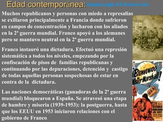 Edad contemporEdad contemporáánea:nea:España siglo XX Guerra civil
Muchos republicanos y personas con miedo a represalias
se exiliaron principalmente a Francia donde sufrieron
en campos de concentración y lucharon con los aliados
en la 2ª guerra mundial. Franco apoyó a los alemanes
pero se mantuvo neutral en la 2ª guerra mundial.
Franco instauró una dictadura. Efectuó una represión
sistemática a todos los niveles, empezando por la
confiscación de pisos de familias republicanas y
continuando por las depuraciones, detención y castigo
de todas aquellas personas sospechosas de estar en
contra de la dictadura.
Las naciones democráticas (ganadoras de la 2ª guerra
mundial) bloquearon a España. Se atravesó una etapa
de hambre y miseria (1939-1953): la postguerra, hasta
que los EEUU en 1953 iniciaron relaciones con el
gobierno de Franco.
 