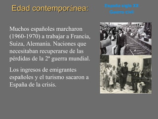Edad contemporEdad contemporáánea:nea: España siglo XX
Guerra civil
Muchos españoles marcharon
(1960-1970) a trabajar a Francia,
Suiza, Alemania. Naciones que
necesitaban recuperarse de las
pérdidas de la 2ª guerra mundial.
Los ingresos de emigrantes
españoles y el turismo sacaron a
España de la crisis.
 