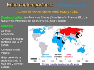 Edad contemporEdad contemporáánea:nea: 2ª Guerra mundial
Guerra de varios países entre 1939 y 1945.
Contendientes: las Potencias Aliadas (Gran Bretaña, Francia, EEUU y
Rusia) y las Potencias del Eje (Alemania, Italia y Japón).
Causas:
La crisis
económica.
Alemania no quedó
contenta tras la 1ª
guerra.
Alemania invade
Polonia.
Hitler pretende la
supremacía de la
raza aria y dominar
Europa.
Aliados
occidentales
Aliados
centrales
Unión
Soviética
El mapa muestra las alianzas año a año
 