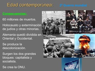 Edad contemporEdad contemporáánea:nea: 2ª Guerra mundial
Consecuencias:
60 millones de muertos.
Holocausto y exterminación
de judíos y otras minorias.
Alemania quedó dividida en
Oriental y Occidental.
Se produce la
descolonización.
Surgen los dos grandes
bloques: capitalista y
socialista.
Se crea la ONU.
Conferencia de Yalta. Fin de la guerra.
 