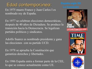 Edad contemporEdad contemporáánea:nea: España siglo XX
La transición
En 1975 muere Franco y Juan Carlos I es
nombrado rey de España.
En 1977 se celebran elecciones democráticas,
después de 40 años de Dictadura. Se produce la
transición hacia la Democracia. Se legalizan
partidos políticos y sindicatos.
Adolfo Suarez es nombrado presidente y gana
las elecciones con su partido UCD.
En 1978 se aprueba la Constitución que
garantiza derechos y libertades.
En 1986 España entra a formar parte de la CEE,
lo que se conoce actualmente como UE.
 