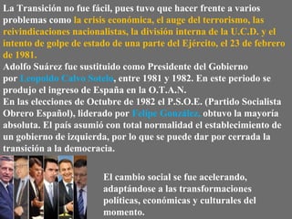 La Transición no fue fácil, pues tuvo que hacer frente a varios
problemas como la crisis económica, el auge del terrorismo, las
reivindicaciones nacionalistas, la división interna de la U.C.D. y el
intento de golpe de estado de una parte del Ejército, el 23 de febrero
de 1981.
Adolfo Suárez fue sustituido como Presidente del Gobierno
por Leopoldo Calvo Sotelo, entre 1981 y 1982. En este periodo se
produjo el ingreso de España en la O.T.A.N.
En las elecciones de Octubre de 1982 el P.S.O.E. (Partido Socialista
Obrero Español), liderado por Felipe González, obtuvo la mayoría
absoluta. El país asumió con total normalidad el establecimiento de
un gobierno de izquierda, por lo que se puede dar por cerrada la
transición a la democracia.
El cambio social se fue acelerando,
adaptándose a las transformaciones
políticas, económicas y culturales del
momento.
 
