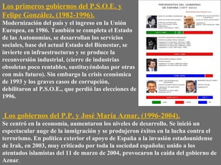 Los primeros gobiernos del P.S.O.E. y
Felipe González, (1982-1996).
Modernización del país y el ingreso en la Unión
Europea, en 1986. También se completa el Estado
de las Autonomías, se desarrollan los servicios
sociales, base del actual Estado del Bienestar, se
invierte en infraestructuras y se produce la
reconversión industrial, (cierre de industrias
obsoletas poco rentables, sustituyéndolas por otras
con más futuro). Sin embargo la crisis económica
de 1993 y los graves casos de corrupción,
debilitaron al P.S.O.E., que perdió las elecciones de
1996.
Los gobiernos del P.P. y José María Aznar, (1996-2004).
Se centró en la economía, aumentaron los niveles de desarrollo. Se inició un
espectacular auge de la inmigración y se produjeron éxitos en la lucha contra el
terrorismo. En política exterior el apoyo de España a la invasión estadounidense
de Irak, en 2003, muy criticado por toda la sociedad española; unido a los
atentados islamistas del 11 de marzo de 2004, provocaron la caída del gobierno de
Aznar.
 