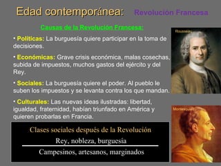 Edad contemporEdad contemporáánea:nea:
Causas de la Revolución Francesa:
• Políticas: La burguesía quiere participar en la toma de
decisiones.
• Económicas: Grave crisis económica, malas cosechas,
subida de impuestos, muchos gastos del ejército y del
Rey.
• Sociales: La burguesía quiere el poder. Al pueblo le
suben los impuestos y se levanta contra los que mandan.
• Culturales: Las nuevas ideas ilustradas: libertad,
igualdad, fraternidad, habían triunfado en América y
quieren probarlas en Francia.
Rousseau
Montesquieu
Clases sociales después de la Revolución
Rey, nobleza, burguesía
Campesinos, artesanos, marginados
Revolución Francesa
 