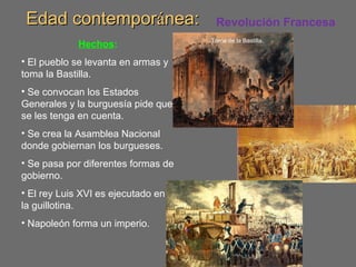 Edad contemporEdad contemporáánea:nea:
Hechos:
• El pueblo se levanta en armas y
toma la Bastilla.
• Se convocan los Estados
Generales y la burguesía pide que
se les tenga en cuenta.
• Se crea la Asamblea Nacional
donde gobiernan los burgueses.
• Se pasa por diferentes formas de
gobierno.
• El rey Luis XVI es ejecutado en
la guillotina.
• Napoleón forma un imperio.
Toma de la Bastilla.
Revolución Francesa
 