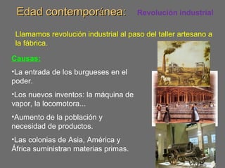 Edad contemporEdad contemporáánea:nea: Revolución industrial
Llamamos revolución industrial al paso del taller artesano a
la fábrica.
Causas:
•La entrada de los burgueses en el
poder.
•Los nuevos inventos: la máquina de
vapor, la locomotora...
•Aumento de la población y
necesidad de productos.
•Las colonias de Asia, América y
África suministran materias primas.
 