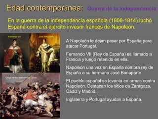 Edad contemporEdad contemporáánea:nea: Guerra de la independencia
En la guerra de la independencia española (1808-1814) luchó
España contra el ejército invasor francés de Napoleón.
A Napoleón le dejan pasar por España para
atacar Portugal.
Fernando VII (Rey de España) es llamado a
Francia y luego retenido en ella.
Napoleón una vez en España nombra rey de
España a su hermano José Bonaparte.
El pueblo español se levanta en armas contra
Napoleón. Destacan los sitios de Zaragoza,
Cádiz y Madrid.
Inglaterra y Portugal ayudan a España.
José BonaparteFernando VII
Carga de los mamelucos. Goya
 