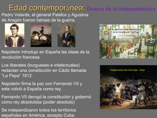 Edad contemporEdad contemporáánea:nea: Guerra de la independencia
Pedro Velarde, el general Palafox y Agustina
de Aragón fueron héroes de la guerra.
Napoleón introdujo en España las ideas de la
revolución francesa.
Los liberales (burgueses e intelectuales)
redactan una constitución en Cádiz llamada
“La Pepa” 1812.
Napoleón firma la paz con Fernando VII y
este volvió a España como rey.
Fernando VII derogó la constitución y gobernó
como rey absolutista (poder absoluto)
Se independizaron todos los territorios
españoles en América, excepto Cuba.
Fusilamientos del 3 de mayo. Goya
Cortes de Cádiz. Aprobación
de la Constitución “La Pepa”
 