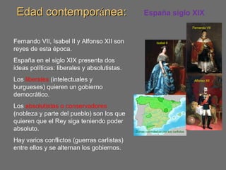 Edad contemporEdad contemporáánea:nea: España siglo XIX
Fernando VII, Isabel II y Alfonso XII son
reyes de esta época.
España en el siglo XIX presenta dos
ideas políticas: liberales y absolutistas.
Los liberales (intelectuales y
burgueses) quieren un gobierno
democrático.
Los absolutistas o conservadores
(nobleza y parte del pueblo) son los que
quieren que el Rey siga teniendo poder
absoluto.
Hay varios conflictos (guerras carlistas)
entre ellos y se alternan los gobiernos.
Zonas controladas por los carlistas
Fernando VII
Isabel II
Alfonso XII
 