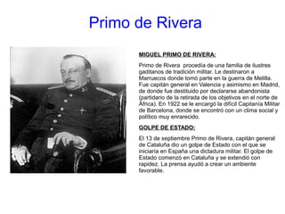 Primo de Rivera
MIGUEL PRIMO DE RIVERA:
Primo de Rivera procedía de una familia de ilustres
gaditanos de tradición militar. Le destinaron a
Marruecos donde tomó parte en la guerra de Melilla.
Fue capitán general en Valencia y asimismo en Madrid,
de donde fue destituido por declararse abandonista
(partidario de la retirada de los objetivos en el norte de
África). En 1922 se le encargó la difícil Capitanía Militar
de Barcelona, donde se encontró con un clima social y
político muy enrarecido.
GOLPE DE ESTADO:
El 13 de septiembre Primo de Rivera, capitán general
de Cataluña dio un golpe de Estado con el que se
iniciaría en España una dictadura militar. El golpe de
Estado comenzó en Cataluña y se extendió con
rapidez. La prensa ayudó a crear un ambiente
favorable.
 
