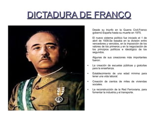 DICTADURA DE FRANCODICTADURA DE FRANCO
Desde su triunfo en la Guerra Civil,Franco
gobernó España hasta su muerte en 1975.
El nuevo sistema político fue iniciado el 1 de
abril de 1939.Se basaba en la división entre
vencedores y vencidos, en la imposición de los
valores de los primeros y en la negociación de
los principios políticos e ideológico de los
segundos.
Algunas de sus creaciones más importantes
fueron:
● La creación de escuelas públicas y gratuitas
para la enseñanza.
● Establecimiento de una edad mínima para
tener una vida laboral.
● Creación de cientos de miles de viviendas
sociales.
● La reconstrucción de la Red Ferroviaria, para
fomentar la industria y el transporte.
 
