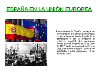 ESPAÑA EN LA UNIÓN EUROPEAESPAÑA EN LA UNIÓN EUROPEA
Las opiniones de España por lograr su
incorporación a la comunidad europea
cobraron impulso con la llegada de la
democracia y, con tal propósito, el
gobierno español del presidente
Adolfo Suárez presentó-el 16 de Julio
de 1977- la demanda de adhesión a la
CEE (hoy unión europea), que se vio
satisfecha 8 años después-el 12 de
Junio de 1985-.
 