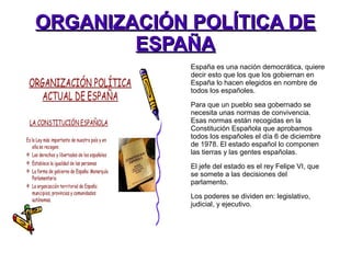 ORGANIZACIÓN POLÍTICA DEORGANIZACIÓN POLÍTICA DE
ESPAÑAESPAÑA
España es una nación democrática, quiere
decir esto que los que los gobiernan en
España lo hacen elegidos en nombre de
todos los españoles.
Para que un pueblo sea gobernado se
necesita unas normas de convivencia.
Esas normas están recogidas en la
Constitución Española que aprobamos
todos los españoles el día 6 de diciembre
de 1978. El estado español lo componen
las tierras y las gentes españolas.
El jefe del estado es el rey Felipe VI, que
se somete a las decisiones del
parlamento.
Los poderes se dividen en: legislativo,
judicial, y ejecutivo.
 