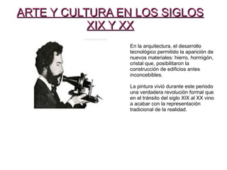 ARTE Y CULTURA EN LOS SIGLOSARTE Y CULTURA EN LOS SIGLOS
XIX Y XXXIX Y XX
En la arquitectura, el desarrollo
tecnológico permitido la aparición de
nuevos materiales: hierro, hormigón,
cristal que, posibilitaron la
construcción de edificios antes
inconcebibles.
La pintura vivió durante este periodo
una verdadera revolución formal que
en el tránsito del siglo XIX al XX vino
a acabar con la representación
tradicional de la realidad.
 