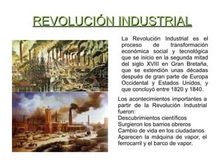 REVOLUCIÓN INDUSTRIALREVOLUCIÓN INDUSTRIAL
La Revolución Industrial es el
proceso de transformación
económica social y tecnológica
que se inicio en la segunda mitad
del siglo XVIII en Gran Bretaña,
que se extendión unas décadas
después de gran parte de Europa
Occidental y Estados Unidos, y
que concluyó entre 1820 y 1840.
Los acontecimientos importantes a
partir de la Revolución Industrial
fueron:
Descubrimientos científicos
Surgieron los barrios obreros
Cambio de vida en los ciudadanos
Aparecen la máquina de vapor, el
ferrocarril y el barco de vapor.
 