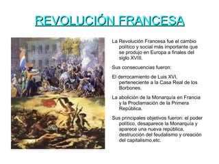 REVOLUCIÓN FRANCESAREVOLUCIÓN FRANCESA
La Revolución Francesa fue el cambio
político y social más importante que
se produjo en Europa a finales del
siglo XVIII.
Sus consecuencias fueron:
El derrocamiento de Luis XVI,
perteneciente a la Casa Real de los
Borbones.
La abolición de la Monarquía en Francia
y la Proclamación de la Primera
República.
Sus principales objetivos fueron: el poder
político, desaparece la Monarquía y
aparece una nueva república,
destrucción del feudalismo y creación
del capitalismo,etc.
 