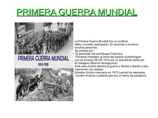 PRIMERA GUERRA MUNDIALPRIMERA GUERRA MUNDIAL
La Primera Guerra Mundial fue un conflicto
bélico mundial, participaron 32 naciones y murieron
muchas personas.
Se produjo por :
El asesinato del archiduque Francisco
Fernando heredero al trono del imperio autrohúngaro
que se produjo 28 06 1914 por un estudiante serbio,en
en Sarajevo (Bosnia Herzegovina).
Ante esto,Austria declara la guerra a Serbia y debido a eso,
intervienen sus aliados.
Estados Unidos interviene en 1917,cuando los alemanes
hunden el barco Lusitania,que era un barco de pasajeros.
 