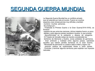 SEGUNDA GUERRA MUNDIALSEGUNDA GUERRA MUNDIAL
La Segunda Guerra Mundial fue un conflicto armado
que se extendió por todo el mundo. Fueron en muchos
aspectos unas consecuencias muy difíciles y también
murieron muchas personas.
Se produjo por :
· Finalizada la Primera Guerra o la Gran Guerra(1914-1918), se
firmaron
tratados de paz entre las naciones, dichos tratados fueron un poco
débiles y para algunos países resultaron injustos, lo que produjo
disconformidad en la población y deseos de venganza.
· El Tratado de Versalle redujo de manera considerable los
territorios de Alemania y Austria, zonas pobladas de germanos.
· Gran ambición y rivalidad entre algunos países, sobretodo
aquellos que habían perdido territorios en la Gran Guerra.
· Necesidad de demostrar su poderío bélico-militar y lograr una
posición política de superioridad frente a otros países.
· Controlar y dominar algunos territorios para explotar sus riquezas
naturales
 
