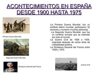 -La Primera Guerra Mundial ,fue un
conflicto bélico mundial, participaron 32
naciones y murieron muchas personas.
-La Segunda Guerra Mundial, que fue
un conflicto armado que se extendió
por todo el mundo.
-La Guerra Civil de 1936 a 1939,
originada después de varios años de
inestabilidad política.
-La Dictadura General del Franco entre
1939 y 1975.
ACONTECIMIENTOS EN ESPAÑAACONTECIMIENTOS EN ESPAÑA
DESDE 1900 HASTA 1975DESDE 1900 HASTA 1975
P
Primera Guerra Mundial
Segunda Guerra Mundial
Dictadura General del Franco
Guerra Civil
 