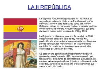 LA II REPÚBLICALA II REPÚBLICA
La Segunda República Española (1931 - 1939) fue el
segundo periodo en la Historia de España en el que la
elección, tanto del Jefe del Estado como del Jefe del
Gobierno, estuvo en manos del pueblo, el anterior periodo
corresponde a la Primera República Española, que solo
duró once meses entre los años de 1873 y 1874.
La Segunda república comienza el 14 de abril de 1931,
después de la salida del país del rey Alfonso XIII,
producida a la vista de los adversos resultados obtenidos
por las candidaturas monárquicas, en las principales
capitales de provincia, en las elecciones municipales
celebradas el 12 de abril de 1931.
Se está en una coyuntura internacional muy difícil; en
plena crisis económica de 1929, y están surgiendo, por
todas partes, dictaduras de corte fascista. En España, en
cambio, existe un profundo espíritu democrático en toda la
sociedad, aunque no es ajena a la crisis económica que
afecta a todo el mundo.
 