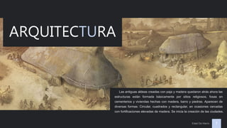 Edad De Hierro 7
ARQUITECTURA
Las antiguas aldeas creadas con paja y madera quedaron atrás ahora las
estructuras están formada básicamente por sitios religiosos, fosas en
cementerios y viviendas hechas con madera, barro y piedras. Aparecen de
diversas formas: Circular, cuadrados y rectangular, en ocasiones cercadas
con fortificaciones elevadas de madera. Se inicia la creación de las ciudades.
 