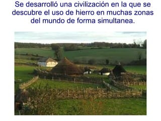 Se desarrolló una civilización en la que se descubre el uso de hierro en muchas zonas del mundo de forma simultanea. 