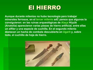 El HIERRO Aunque durante milenios no hubo tecnología para trabajar minerales ferrosos, en el  tercer milenio  adC  parece que algunos lo consiguieron: en las ruinas arqueológicas de  Alaça   Hüyük  (Anatolia) aparecieron varias piezas de hierro artificial, entre ellas un alfiler y una especie de cuchilla. En el segundo milenio destacan un hacha de combate descubierta en  Ugarit  y, sobre todo, el cuchillo de hoja de hierro . 