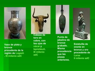 Vaso de plata y bronce procedente de la región de  Lagash .  III milenio  adC Cabeza de toro en cobre, con los ojos de  nácar  y  lapislázuli .  III milenio  adC Punta de jabalina de bronce grabado. Misma procedencia que las piezas anteriores. Estatuilla de orante en bronce y oro procedente de  Larsa II milenio  adC 