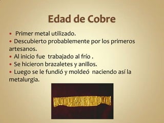 Edad de Cobre Primer metal utilizado.Descubierto probablemente por los primeros artesanos.Al inicio fue  trabajado al frío .Se hicieron brazaletes y anillos.Luego se le fundió y moldeó  naciendo así la metalurgia.