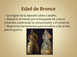 Edad de BronceSe originó de la aleación cobre y estaño.Despertó el interés por la búsqueda de nuevos minerales acelerando la comunicación y el comercioMejoró las herramientas para el cultivo y las armas para la guerra.
