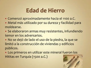 Edad de HierroComenzó aproximadamente hacia el 1100 a.C. Metal más utilizado por su dureza y facilidad para moldearse.Se elaboraron armas muy resistentes, infundiendo temor en los adversarios.No se dejó de lado el uso de la piedra, la que se limitó a la construcción de viviendas y edificios públicos.Los primeros en utilizar este mineral fueron los Hititas en Turquía (1500 a.C.)