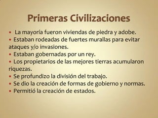 Primeras Civilizaciones La mayoría fueron viviendas de piedra y adobe.Estaban rodeadas de fuertes murallas para evitar ataques y/o invasiones. Estaban gobernadas por un rey.Los propietarios de las mejores tierras acumularon riquezas.Se profundizo la división del trabajo.Se dio la creación de formas de gobierno y normas.Permitió la creación de estados.