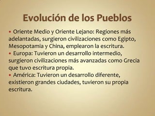 Evolución de los PueblosOriente Medio y Oriente Lejano: Regiones más adelantadas, surgieron civilizaciones como Egipto, Mesopotamia y China, emplearon la escritura.Europa: Tuvieron un desarrollo intermedio, surgieron civilizaciones más avanzadas como Grecia que tuvo escritura propia.América: Tuvieron un desarrollo diferente, existieron grandes ciudades, tuvieron su propia escritura.