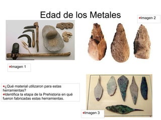 Edad de los Metales                 Imagen 2




     Imagen 1




 ¿Qué material utilizaron para estas
herramientas?
 Identifica la etapa de la Prehistoria en qué
fueron fabricadas estas herramientas.


                                                Imagen 3
 