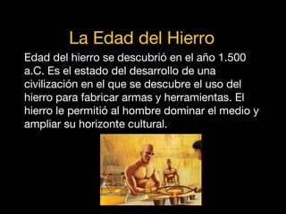 La Edad del Hierro
Edad del hierro se descubrió en el año 1.500
a.C. Es el estado del desarrollo de una
civilización en el que se descubre el uso del
hierro para fabricar armas y herramientas. El
hierro le permitió al hombre dominar el medio y
ampliar su horizonte cultural.
 